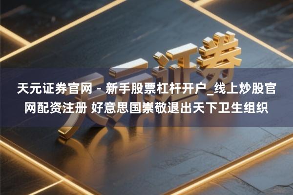 天元证券官网 - 新手股票杠杆开户_线上炒股官网配资注册 好意思国崇敬退出天下卫生组织