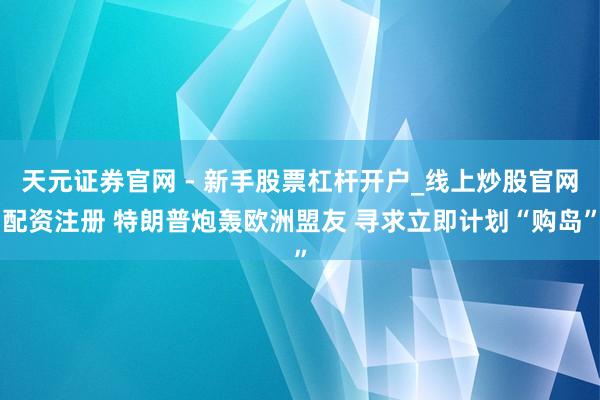 天元证券官网 - 新手股票杠杆开户_线上炒股官网配资注册 特朗普炮轰欧洲盟友 寻求立即计划“购岛”