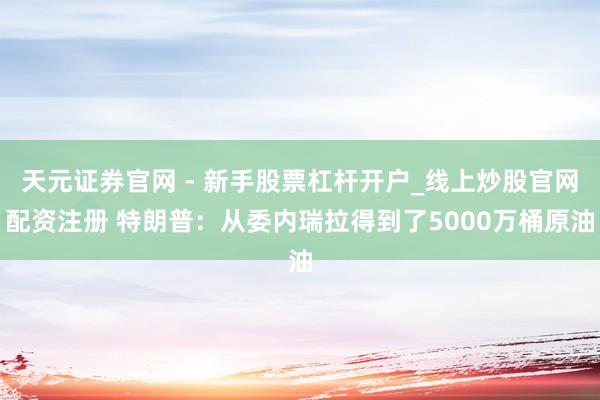天元证券官网 - 新手股票杠杆开户_线上炒股官网配资注册 特朗普：从委内瑞拉得到了5000万桶原油