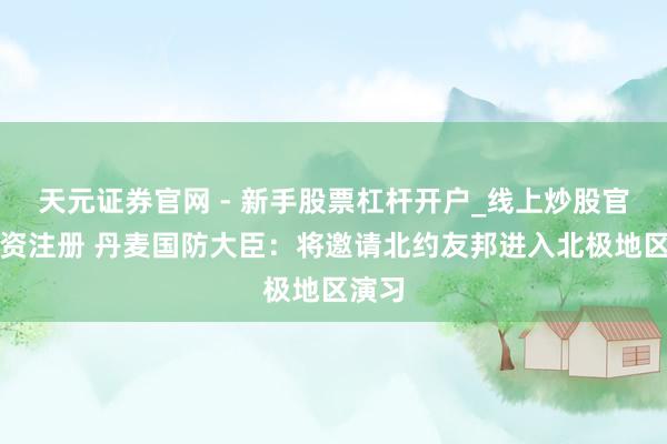天元证券官网 - 新手股票杠杆开户_线上炒股官网配资注册 丹麦国防大臣：将邀请北约友邦进入北极地区演习