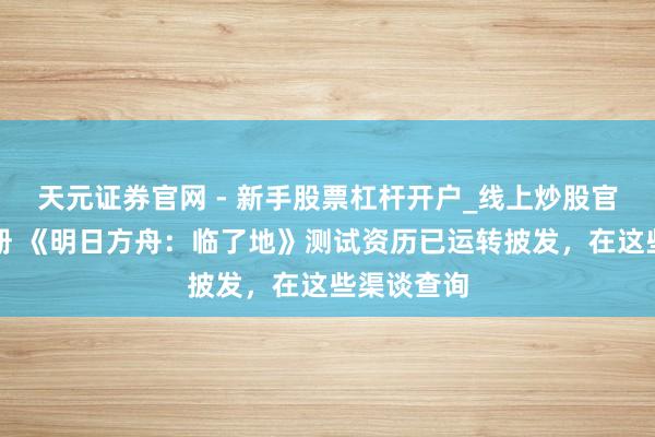 天元证券官网 - 新手股票杠杆开户_线上炒股官网配资注册 《明日方舟：临了地》测试资历已运转披发，在这些渠谈查询