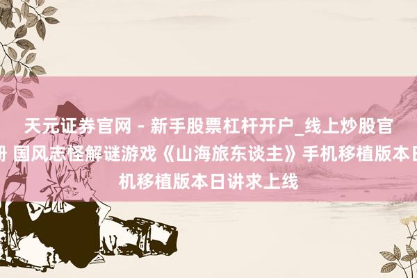 天元证券官网 - 新手股票杠杆开户_线上炒股官网配资注册 国风志怪解谜游戏《山海旅东谈主》手机移植版本日讲求上线