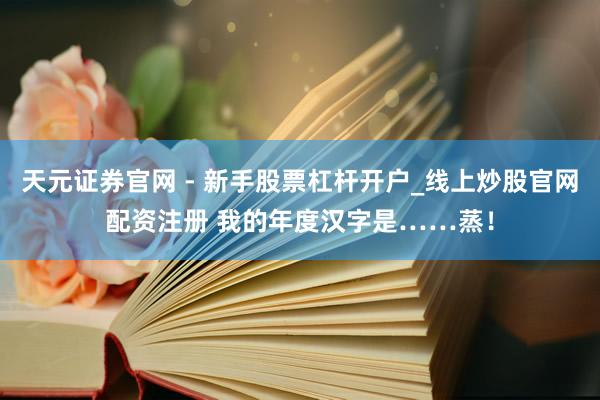 天元证券官网 - 新手股票杠杆开户_线上炒股官网配资注册 我的年度汉字是……蒸！