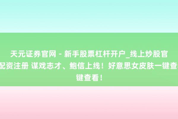 天元证券官网 - 新手股票杠杆开户_线上炒股官网配资注册 谋戏志才、鲍信上线！好意思女皮肤一键查看！