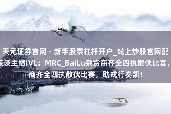 天元证券官网 - 新手股票杠杆开户_线上炒股官网配资注册 第五东谈主格IVL：MRC_BaiLu杂货商齐全四执散伙比赛，助戎行奏凯！