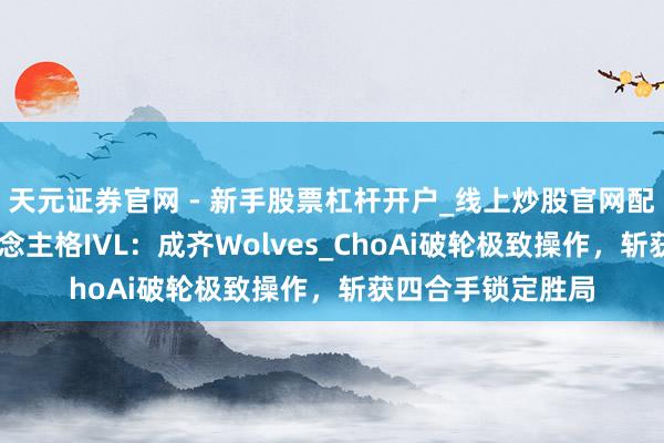 天元证券官网 - 新手股票杠杆开户_线上炒股官网配资注册 第五东说念主格IVL：成齐Wolves_ChoAi破轮极致操作，斩获四合手锁定胜局