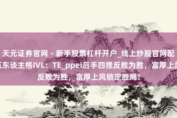 天元证券官网 - 新手股票杠杆开户_线上炒股官网配资注册 第五东谈主格IVL：TE_ppei后手四捏反败为胜，富厚上风锁定胜局！