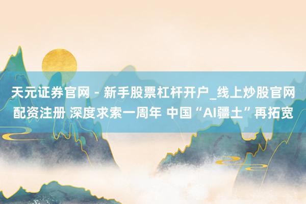 天元证券官网 - 新手股票杠杆开户_线上炒股官网配资注册 深度求索一周年 中国“AI疆土”再拓宽