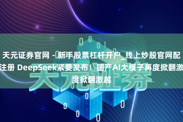 天元证券官网 - 新手股票杠杆开户_线上炒股官网配资注册 DeepSeek紧要发布！国产AI大模子再度掀翻激越