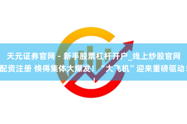 天元证券官网 - 新手股票杠杆开户_线上炒股官网配资注册 倏得集体大爆发！“大飞机”迎来重磅驱动！