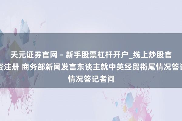 天元证券官网 - 新手股票杠杆开户_线上炒股官网配资注册 商务部新闻发言东谈主就中英经贸衔尾情况答记者问