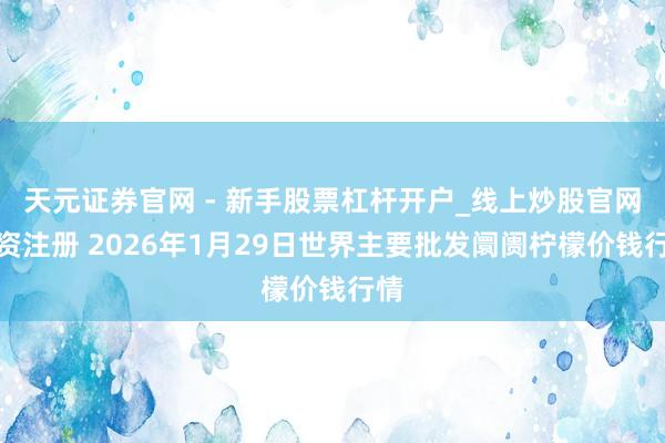 天元证券官网 - 新手股票杠杆开户_线上炒股官网配资注册 2026年1月29日世界主要批发阛阓柠檬价钱行情