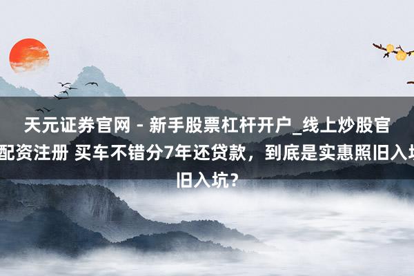 天元证券官网 - 新手股票杠杆开户_线上炒股官网配资注册 买车不错分7年还贷款，到底是实惠照旧入坑？