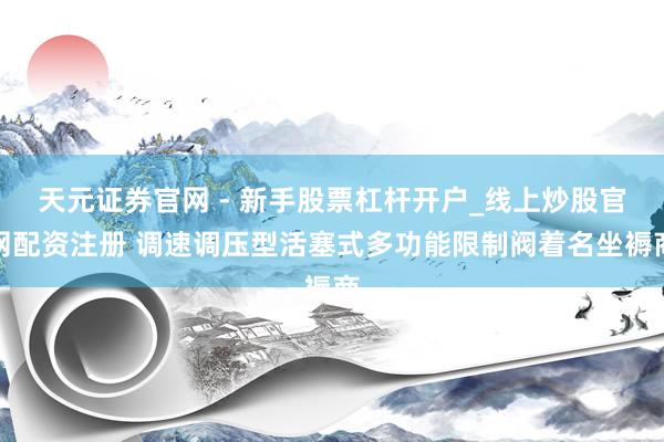 天元证券官网 - 新手股票杠杆开户_线上炒股官网配资注册 调速调压型活塞式多功能限制阀着名坐褥商