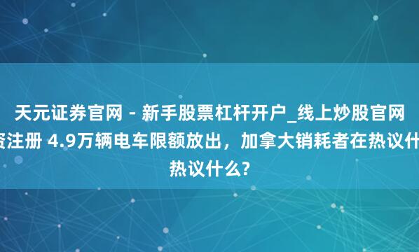 天元证券官网 - 新手股票杠杆开户_线上炒股官网配资注册 4.9万辆电车限额放出，加拿大销耗者在热议什么?