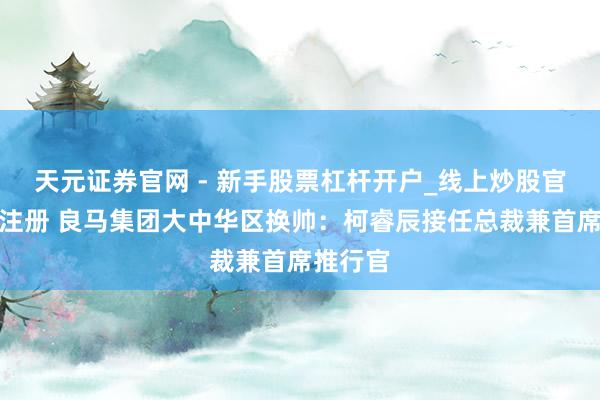 天元证券官网 - 新手股票杠杆开户_线上炒股官网配资注册 良马集团大中华区换帅：柯睿辰接任总裁兼首席推行官