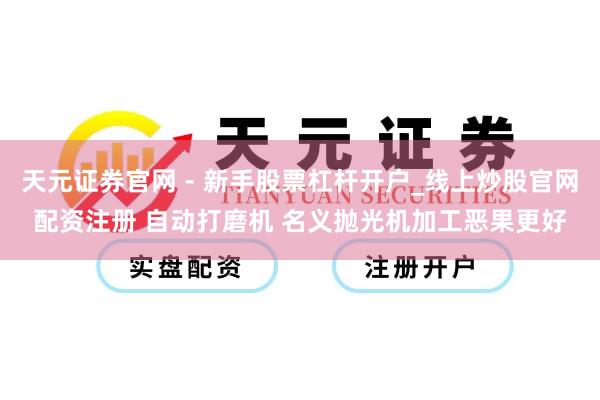 天元证券官网 - 新手股票杠杆开户_线上炒股官网配资注册 自动打磨机 名义抛光机加工恶果更好