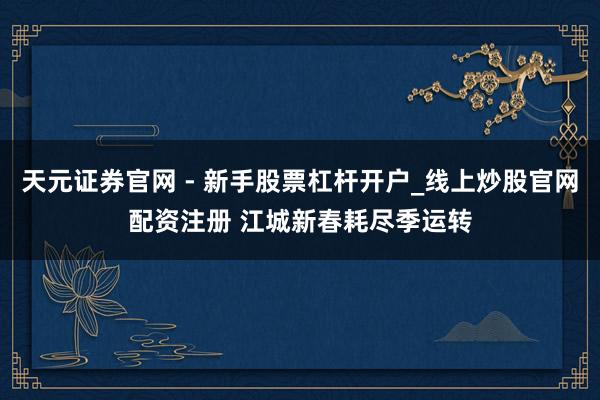天元证券官网 - 新手股票杠杆开户_线上炒股官网配资注册 江城新春耗尽季运转