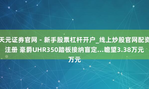 天元证券官网 - 新手股票杠杆开户_线上炒股官网配资注册 豪爵UHR350踏板接纳盲定...瞻望3.38万元