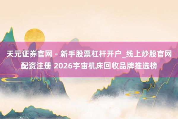 天元证券官网 - 新手股票杠杆开户_线上炒股官网配资注册 2026宇宙机床回收品牌推选榜