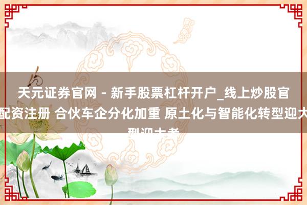 天元证券官网 - 新手股票杠杆开户_线上炒股官网配资注册 合伙车企分化加重 原土化与智能化转型迎大考