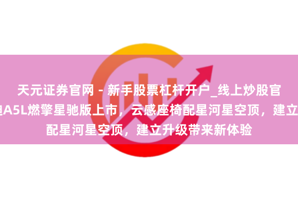 天元证券官网 - 新手股票杠杆开户_线上炒股官网配资注册 奥迪A5L燃擎星驰版上市，云感座椅配星河星空顶，建立升级带来新体验
