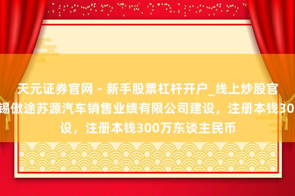 天元证券官网 - 新手股票杠杆开户_线上炒股官网配资注册 无锡傲途苏源汽车销售业绩有限公司建设，注册本钱300万东谈主民币
