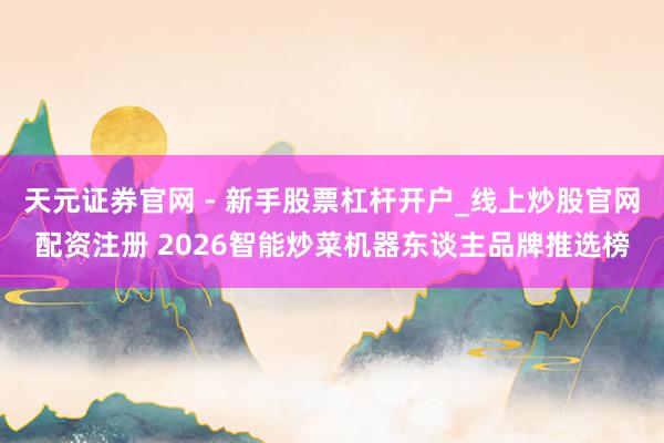 天元证券官网 - 新手股票杠杆开户_线上炒股官网配资注册 2026智能炒菜机器东谈主品牌推选榜