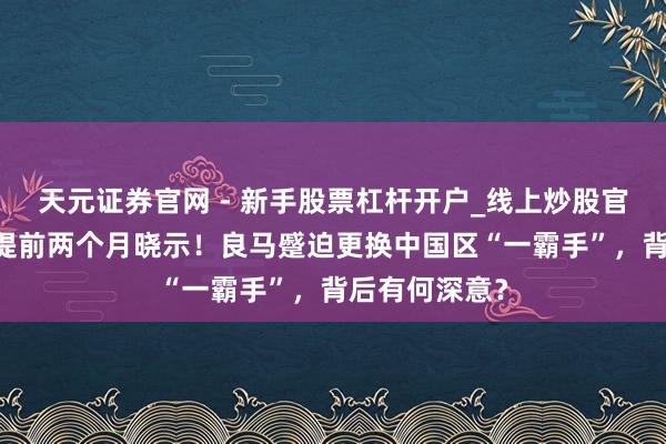 天元证券官网 - 新手股票杠杆开户_线上炒股官网配资注册 提前两个月晓示！良马蹙迫更换中国区“一霸手”，背后有何深意？