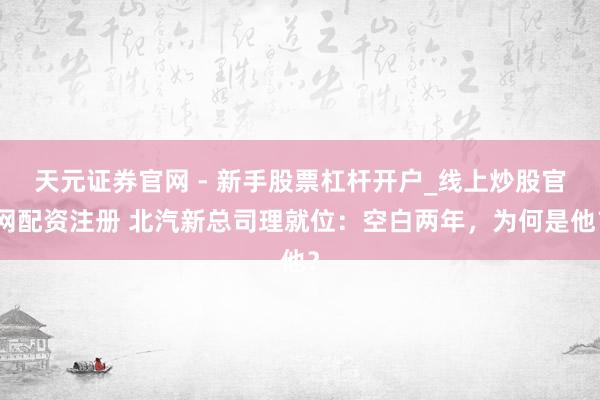 天元证券官网 - 新手股票杠杆开户_线上炒股官网配资注册 北汽新总司理就位：空白两年，为何是他？