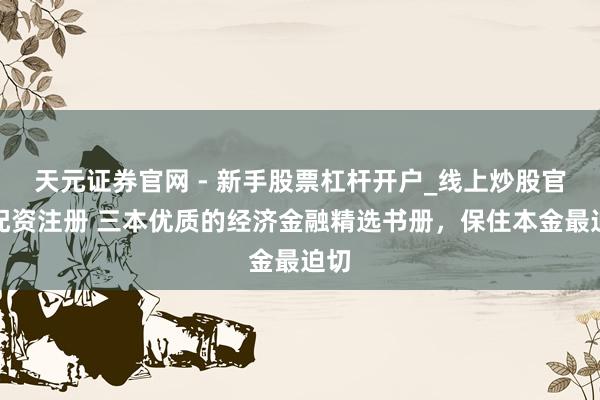 天元证券官网 - 新手股票杠杆开户_线上炒股官网配资注册 三本优质的经济金融精选书册，保住本金最迫切