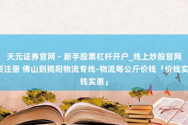 天元证券官网 - 新手股票杠杆开户_线上炒股官网配资注册 佛山到揭阳物流专线-物流每公斤价钱「价钱实惠」