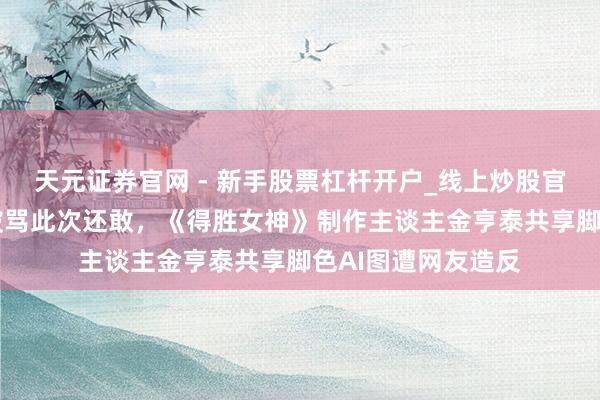 天元证券官网 - 新手股票杠杆开户_线上炒股官网配资注册 前次被骂此次还敢，《得胜女神》制作主谈主金亨泰共享脚色AI图遭网友造反