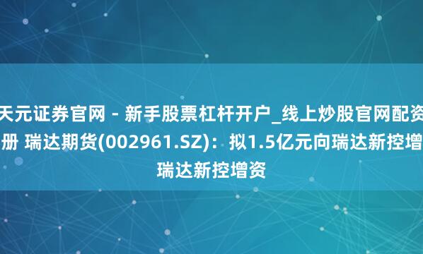天元证券官网 - 新手股票杠杆开户_线上炒股官网配资注册 瑞达期货(002961.SZ)：拟1.5亿元向瑞达新控增资