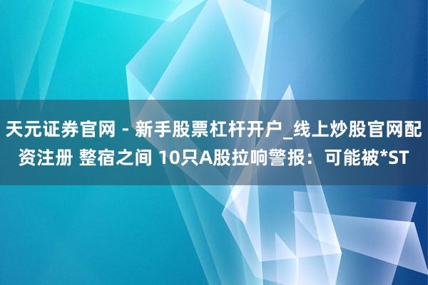 天元证券官网 - 新手股票杠杆开户_线上炒股官网配资注册 整宿之间 10只A股拉响警报：可能被*ST