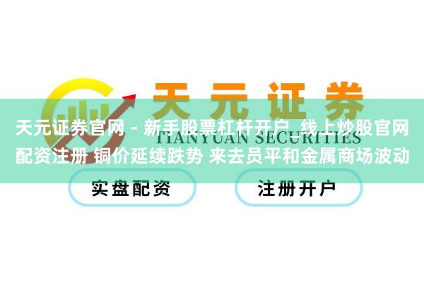 天元证券官网 - 新手股票杠杆开户_线上炒股官网配资注册 铜价延续跌势 来去员平和金属商场波动