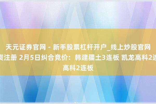 天元证券官网 - 新手股票杠杆开户_线上炒股官网配资注册 2月5日纠合竞价：韩建疆土3连板 凯龙高科2连板