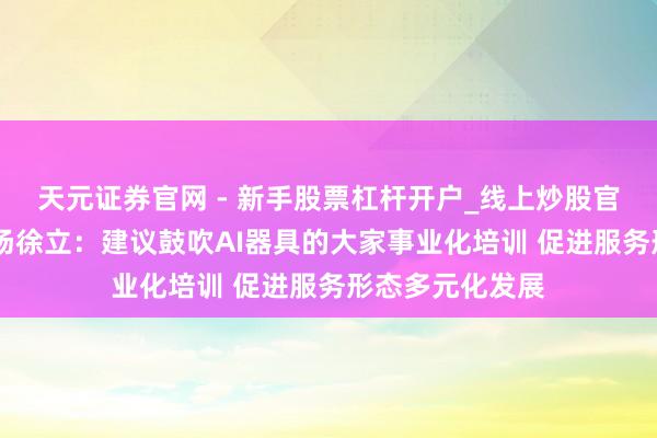 天元证券官网 - 新手股票杠杆开户_线上炒股官网配资注册 商汤徐立：建议鼓吹AI器具的大家事业化培训 促进服务形态多元化发展