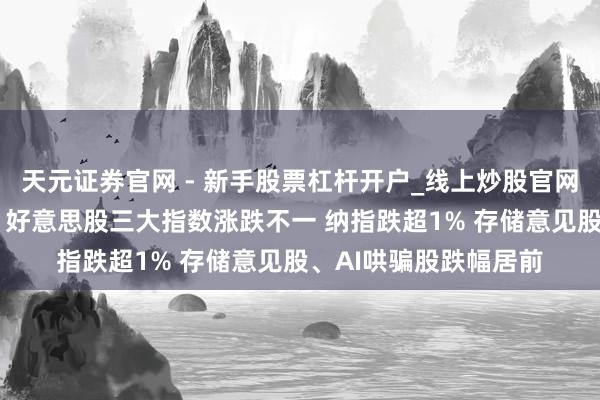 天元证券官网 - 新手股票杠杆开户_线上炒股官网配资注册 大家市集：好意思股三大指数涨跌不一 纳指跌超1% 存储意见股、AI哄骗股跌幅居前