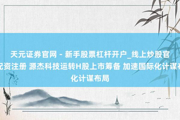 天元证券官网 - 新手股票杠杆开户_线上炒股官网配资注册 源杰科技运转H股上市筹备 加速国际化计谋布局