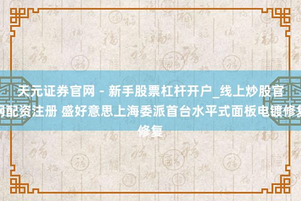 天元证券官网 - 新手股票杠杆开户_线上炒股官网配资注册 盛好意思上海委派首台水平式面板电镀修复