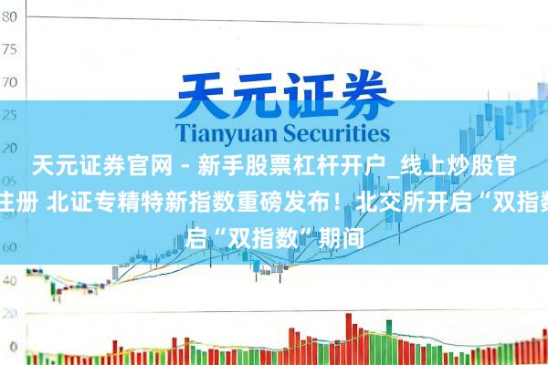 天元证券官网 - 新手股票杠杆开户_线上炒股官网配资注册 北证专精特新指数重磅发布！北交所开启“双指数”期间