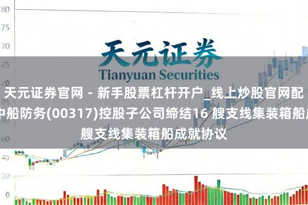 天元证券官网 - 新手股票杠杆开户_线上炒股官网配资注册 中船防务(00317)控股子公司缔结16 艘支线集装箱船成就协议