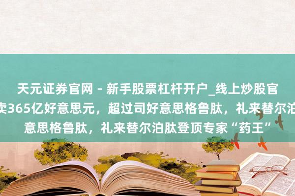 天元证券官网 - 新手股票杠杆开户_线上炒股官网配资注册 客岁大卖365亿好意思元，超过司好意思格鲁肽，礼来替尔泊肽登顶专家“药王”