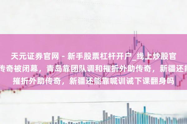 天元证券官网 - 新手股票杠杆开户_线上炒股官网配资注册 新疆主场传奇被闭幕，青岛靠团队调和摧折外助传奇，新疆还能靠喊训诫下课翻身吗