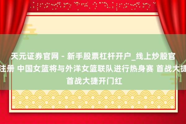 天元证券官网 - 新手股票杠杆开户_线上炒股官网配资注册 中国女篮将与外洋女篮联队进行热身赛 首战大捷开门红