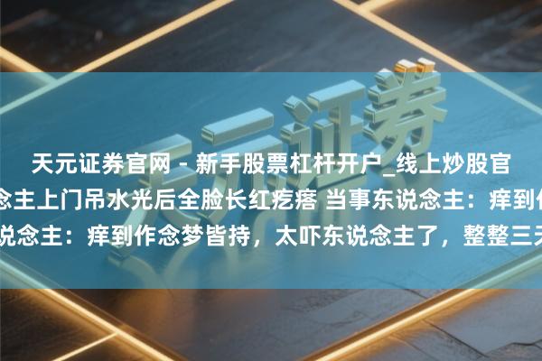 天元证券官网 - 新手股票杠杆开户_线上炒股官网配资注册 女子让东说念主上门吊水光后全脸长红疙瘩 当事东说念主：痒到作念梦皆持，太吓东说念主了，整整三天皆没能合眼