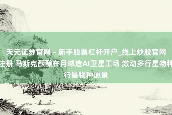 天元证券官网 - 新手股票杠杆开户_线上炒股官网配资注册 马斯克酝酿在月球造AI卫星工场 激动多行星物种愿景
