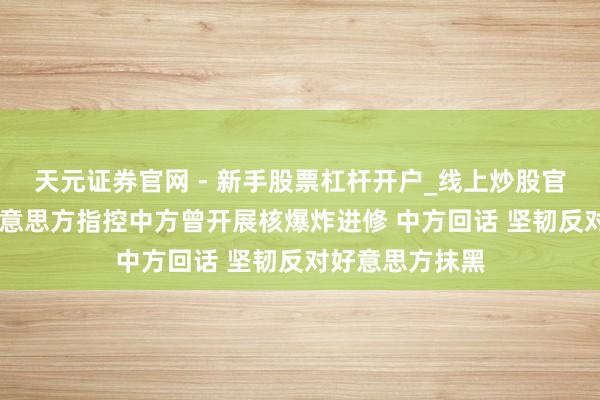 天元证券官网 - 新手股票杠杆开户_线上炒股官网配资注册 好意思方指控中方曾开展核爆炸进修 中方回话 坚韧反对好意思方抹黑