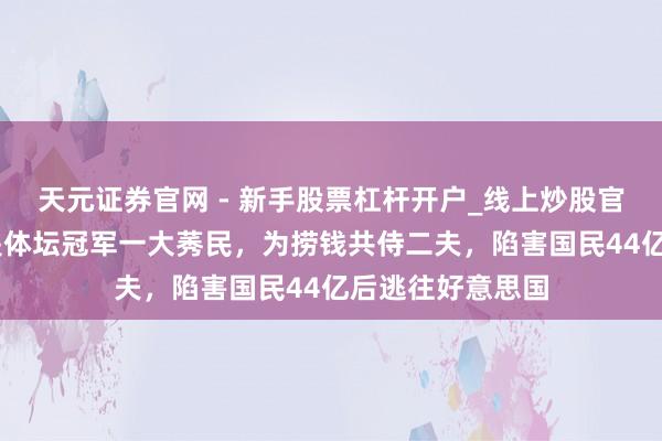 天元证券官网 - 新手股票杠杆开户_线上炒股官网配资注册 她是体坛冠军一大莠民，为捞钱共侍二夫，陷害国民44亿后逃往好意思国